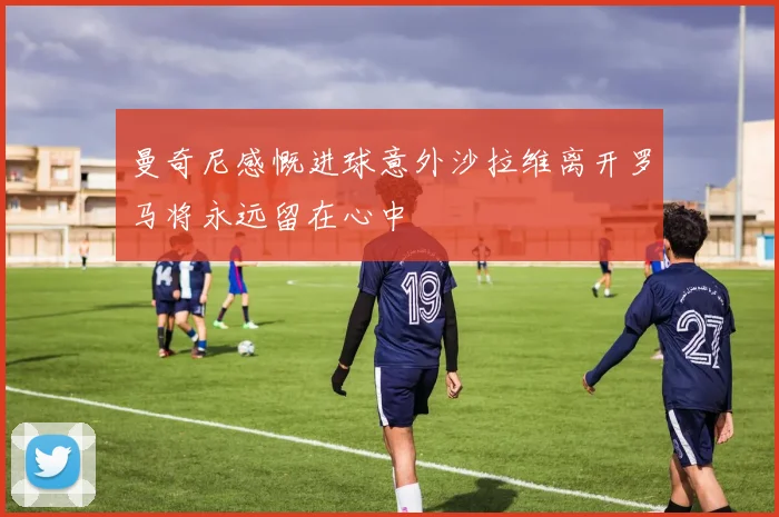 曼奇尼感慨进球意外沙拉维离开罗马将永远留在心中