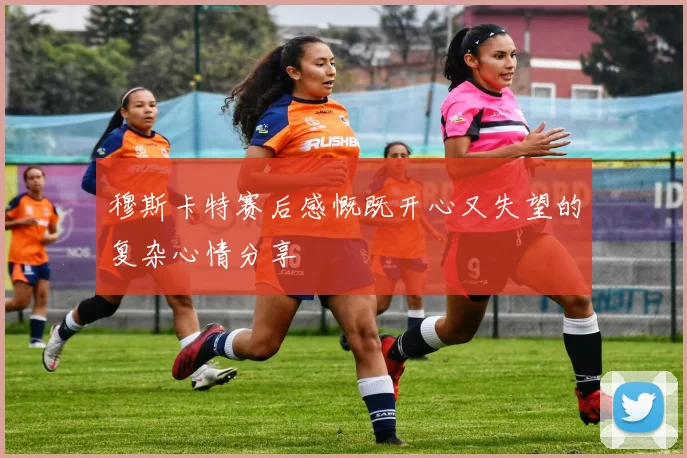穆斯卡特赛后感慨既开心又失望的复杂心情分享