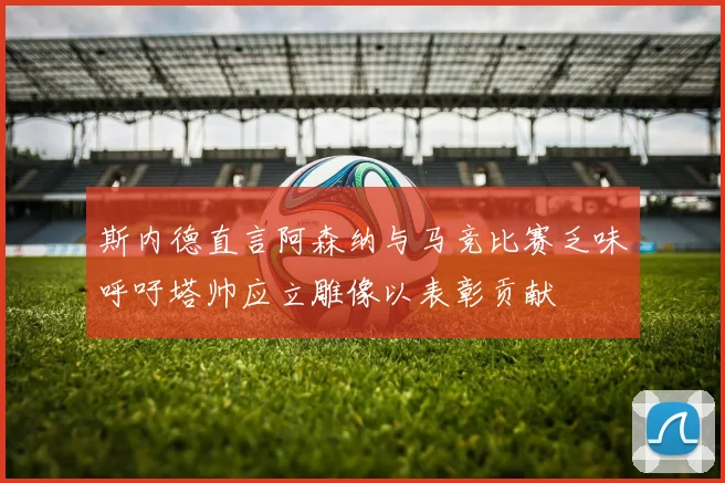 斯内德直言阿森纳与马竞比赛乏味呼吁塔帅应立雕像以表彰贡献