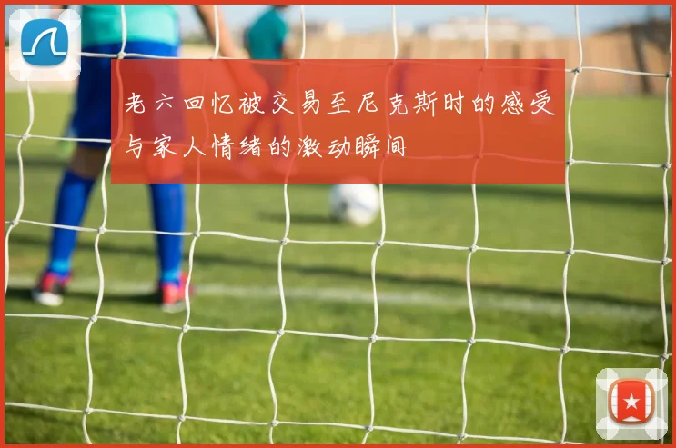 老六回忆被交易至尼克斯时的感受与家人情绪的激动瞬间