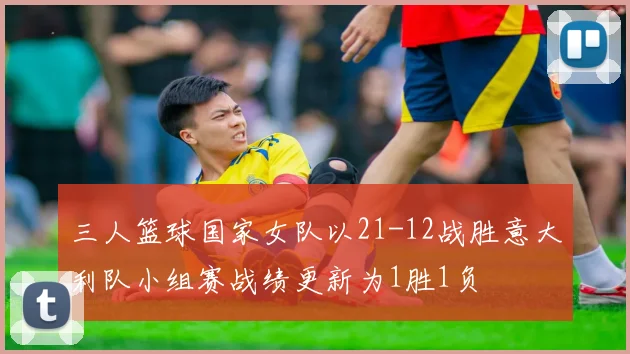 三人篮球国家女队以21-12战胜意大利队小组赛战绩更新为1胜1负