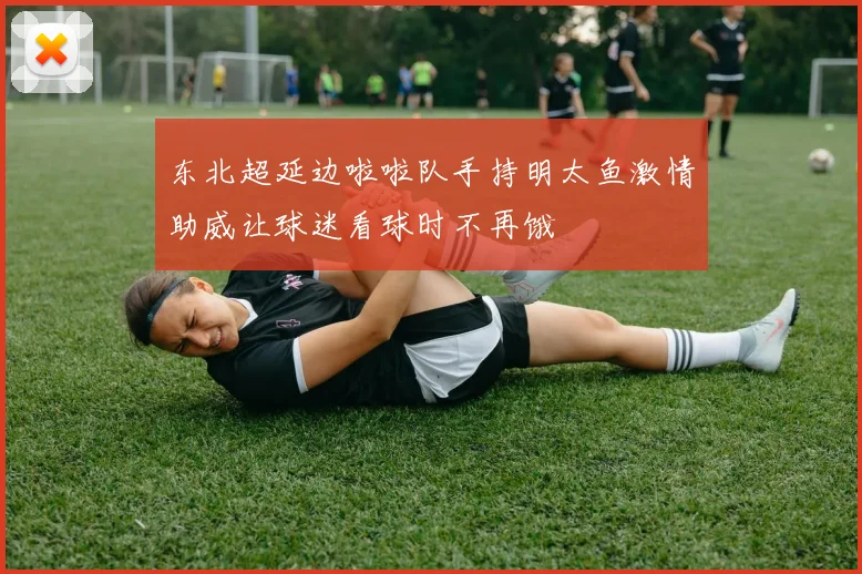 东北超延边啦啦队手持明太鱼激情助威让球迷看球时不再饿