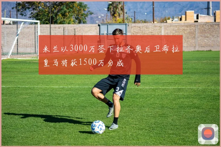 米兰以3000万签下拉齐奥后卫希拉皇马将获1500万分成