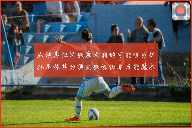瓜迪奥拉执教意大利的可能性分析托尼称其为顶尖教练但非万能魔术师