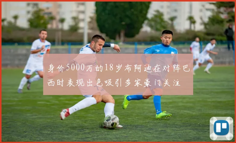 身价5000万的18岁布阿迪在对阵巴西时表现出色吸引多家豪门关注