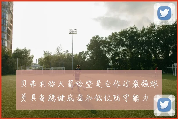 贝弗利称火箭哈登是合作过最强球员具备稳健底盘和低位防守能力